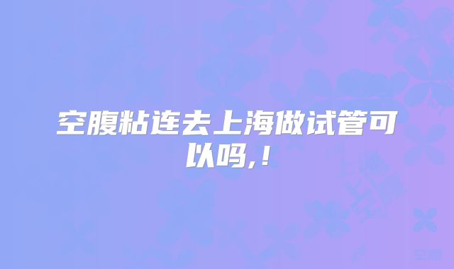 空腹粘连去上海做试管可以吗,！