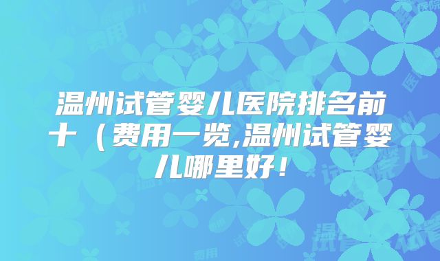 温州试管婴儿医院排名前十(费用一览,温州试管婴儿哪里好!