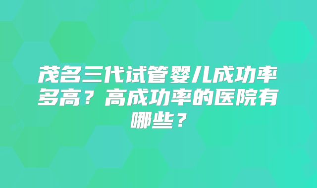 茂名三代试管婴儿成功率多高？高成功率的医院有哪些？