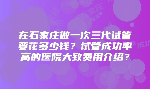 在石家庄做一次三代试管要花多少钱?试管成功率高的医院大致费用介绍?