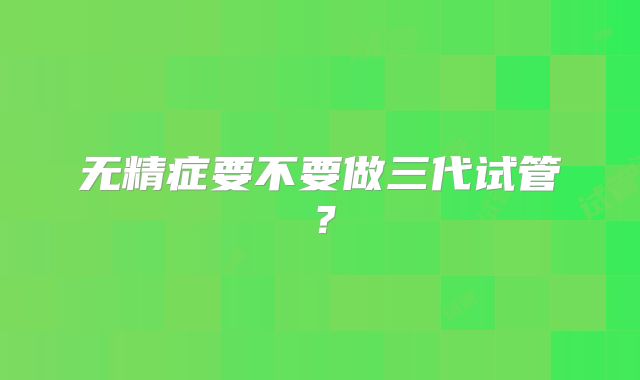 无精症要不要做三代试管？