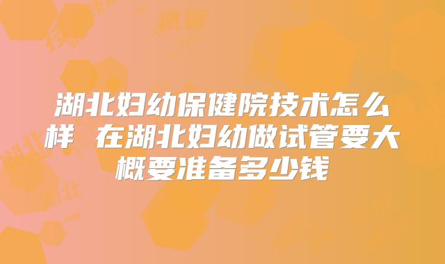 湖北妇幼保健院技术怎么样 在湖北妇幼做试管要大概要准备多少钱