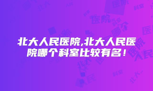 北大人民医院,北大人民医院哪个科室比较有名！