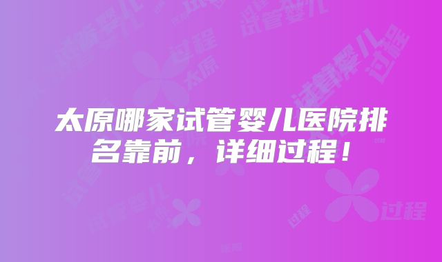 太原哪家试管婴儿医院排名靠前,详细过程!