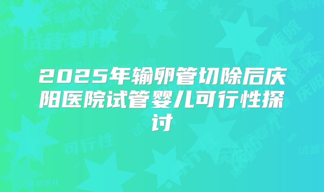 2025年输卵管切除后庆阳医院试管婴儿可行性探讨