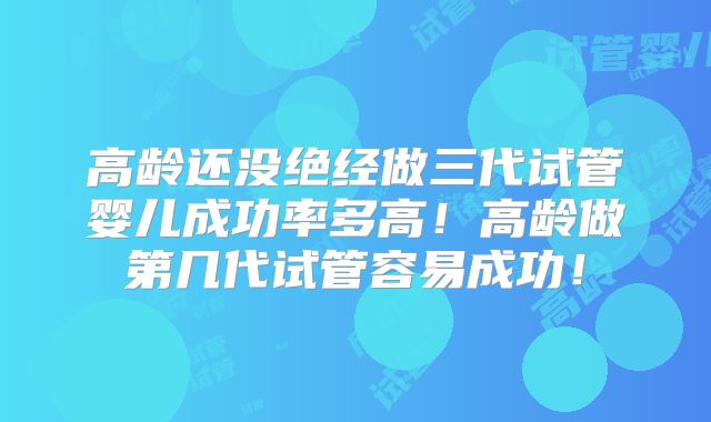 高龄还没绝经做三代试管婴儿成功率多高！高龄做第几代试管容易成功！