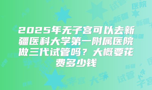 2025年无子宫可以去新疆医科大学第一附属医院做三代试管吗?大概要花费多少钱