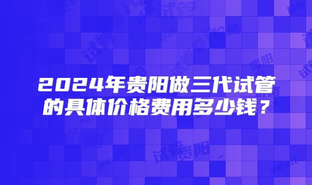 2024年贵阳做三代试管的具体价格费用多少钱?