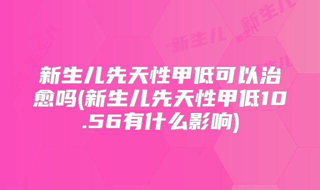新生儿先天性甲低可以治愈吗(新生儿先天性甲低10.56有什么影响)