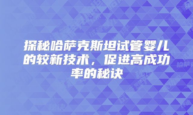 探秘哈萨克斯坦试管婴儿的较新技术，促进高成功率的秘诀