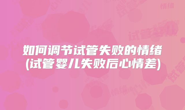 如何调节试管失败的情绪(试管婴儿失败后心情差)