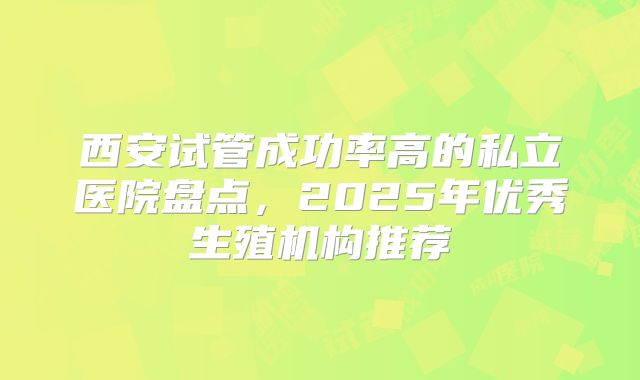 西安试管成功率高的私立医院盘点,2025年优秀生殖机构推荐