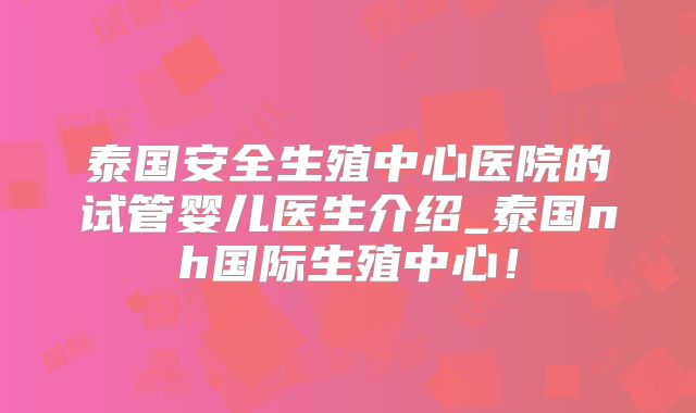 泰国安全生殖中心医院的试管婴儿医生介绍_泰国nh国际生殖中心！