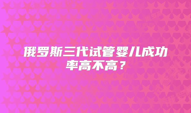 俄罗斯三代试管婴儿成功率高不高？