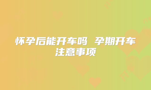 怀孕后能开车吗 孕期开车注意事项