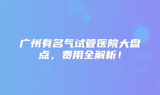 广州有名气试管医院大盘点，费用全解析！
