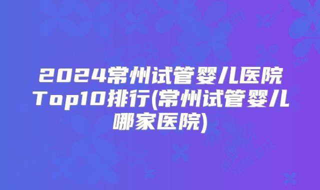 2024常州试管婴儿医院Top10排行(常州试管婴儿哪家医院)