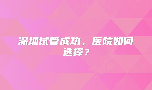深圳试管成功，医院如何选择？