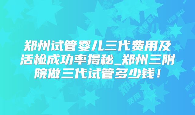 郑州试管婴儿三代费用及活检成功率揭秘_郑州三附院做三代试管多少钱！