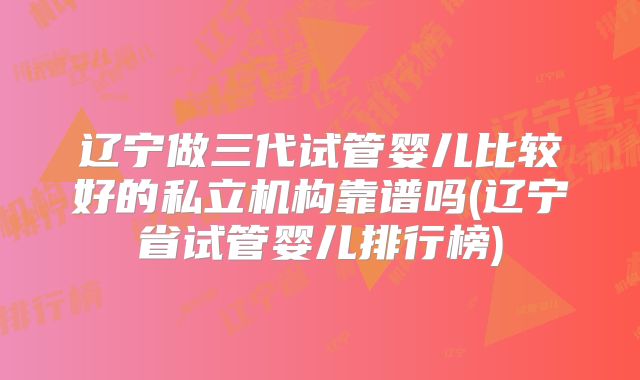 辽宁做三代试管婴儿比较好的私立机构靠谱吗(辽宁省试管婴儿排行榜)