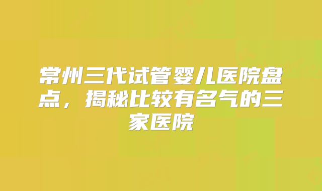 常州三代试管婴儿医院盘点，揭秘比较有名气的三家医院