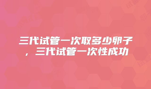 三代试管一次取多少卵子,三代试管一次性成功