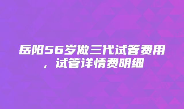 岳阳56岁做三代试管费用,试管详情费明细