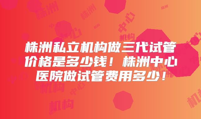 株洲私立机构做三代试管价格是多少钱！株洲中心医院做试管费用多少！