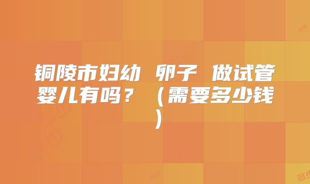 铜陵市妇幼 卵子 做试管婴儿有吗？（需要多少钱）
