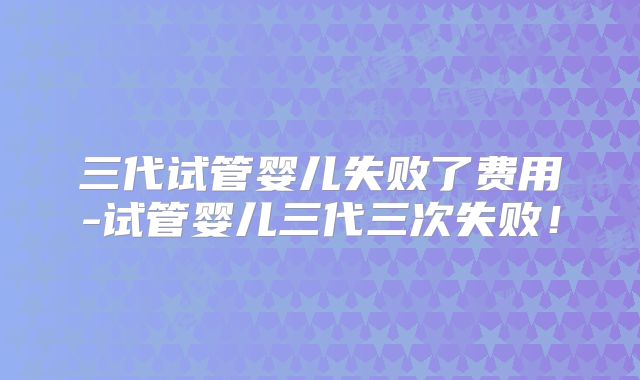 三代试管婴儿失败了费用-试管婴儿三代三次失败!