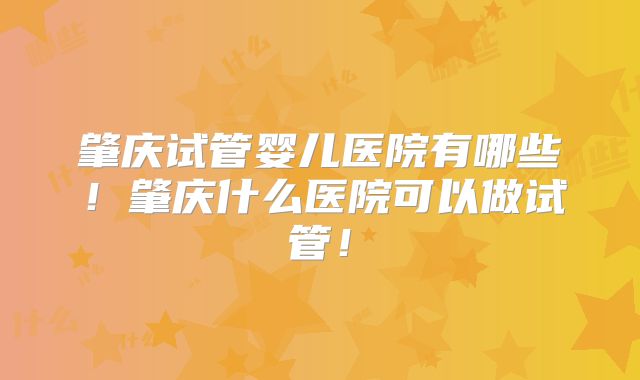 肇庆试管婴儿医院有哪些!肇庆什么医院可以做试管!
