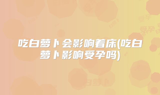 吃白萝卜会影响着床(吃白萝卜影响受孕吗)