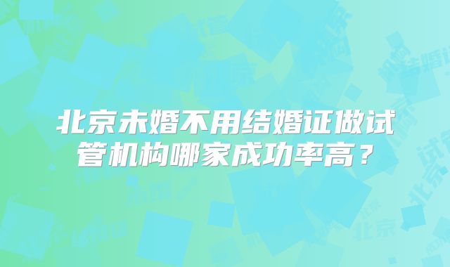 北京未婚不用结婚证做试管机构哪家成功率高?