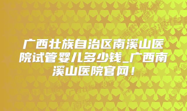 广西壮族自治区南溪山医院试管婴儿多少钱_广西南溪山医院官网！