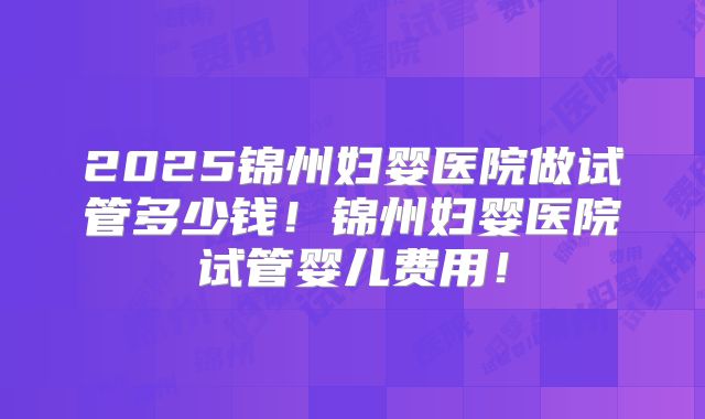 2025锦州妇婴医院做试管多少钱!锦州妇婴医院试管婴儿费用!