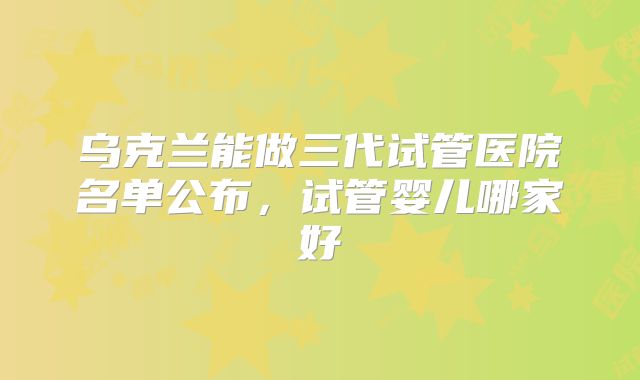乌克兰能做三代试管医院名单公布，试管婴儿哪家好