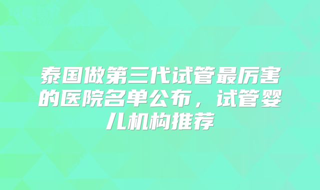 泰国做第三代试管最厉害的医院名单公布，试管婴儿机构推荐