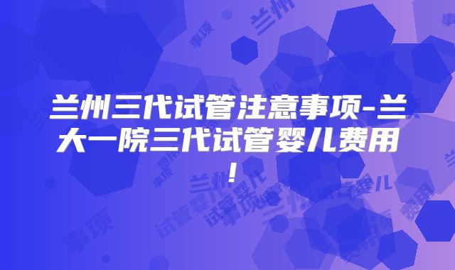 兰州三代试管注意事项-兰大一院三代试管婴儿费用！
