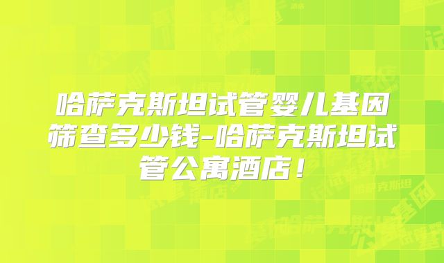哈萨克斯坦试管婴儿基因筛查多少钱-哈萨克斯坦试管公寓酒店！