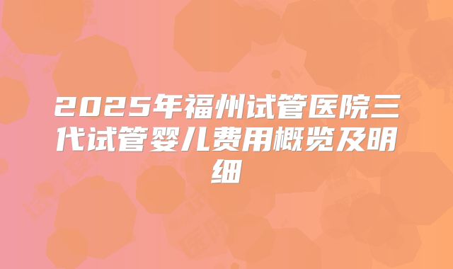 2025年福州试管医院三代试管婴儿费用概览及明细