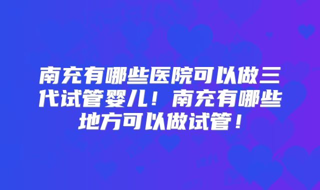 南充有哪些医院可以做三代试管婴儿！南充有哪些地方可以做试管！