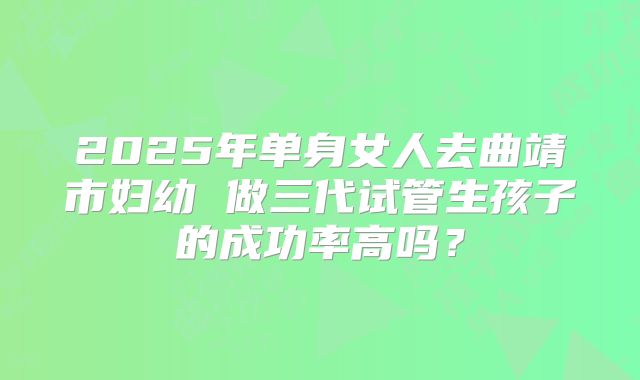 2025年单身女人去曲靖市妇幼 做三代试管生孩子的成功率高吗?