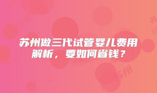 苏州做三代试管婴儿费用解析,要如何省钱?