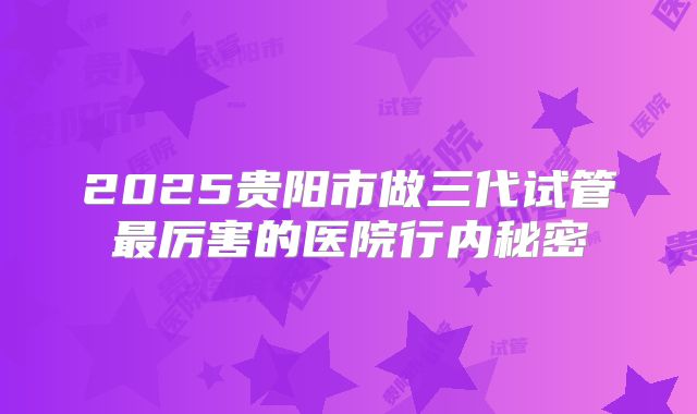 2025贵阳市做三代试管最厉害的医院行内秘密