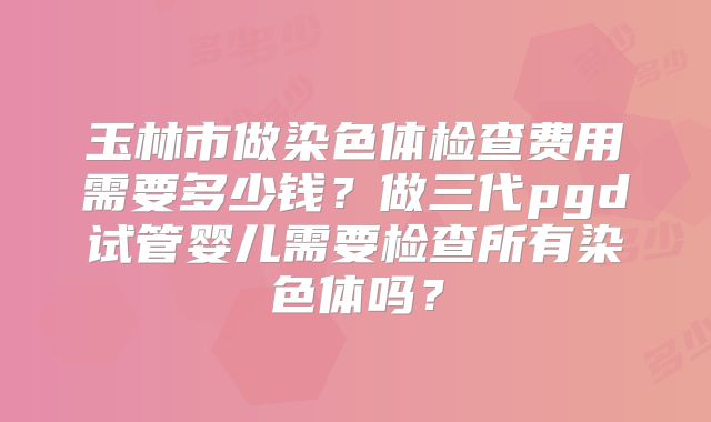 玉林市做染色体检查费用需要多少钱?做三代pgd试管婴儿需要检查所有染色体吗?
