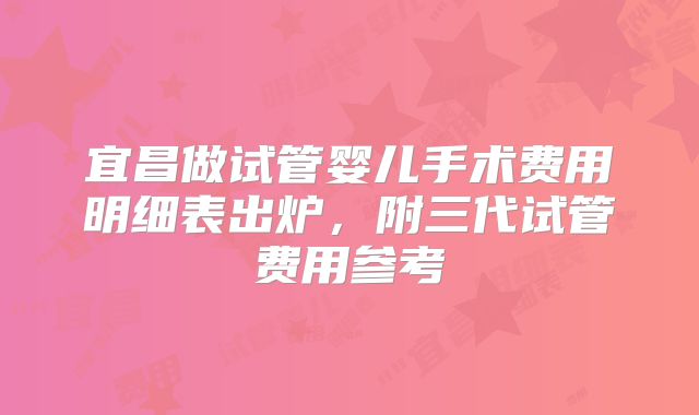 宜昌做试管婴儿手术费用明细表出炉,附三代试管费用参考