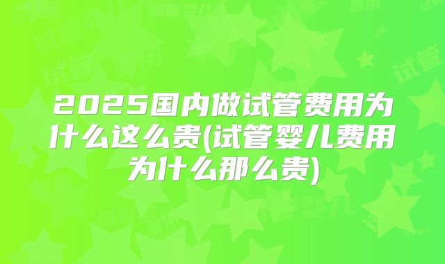 2025国内做试管费用为什么这么贵(试管婴儿费用为什么那么贵)