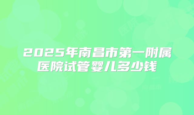 2025年南昌市第一附属医院试管婴儿多少钱