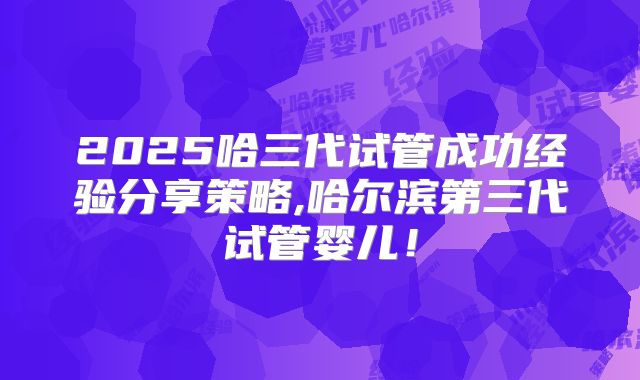 2025哈三代试管成功经验分享策略,哈尔滨第三代试管婴儿!