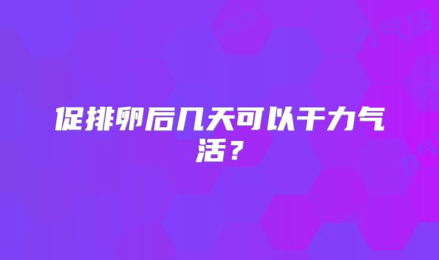 促排卵后几天可以干力气活?